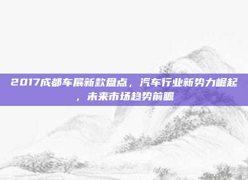 2017成都车展新款盘点,汽车行业新势力崛起,未来市场趋势前瞻