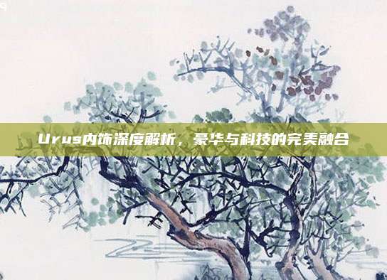 Urus内饰深度解析,豪华与科技的完美融合