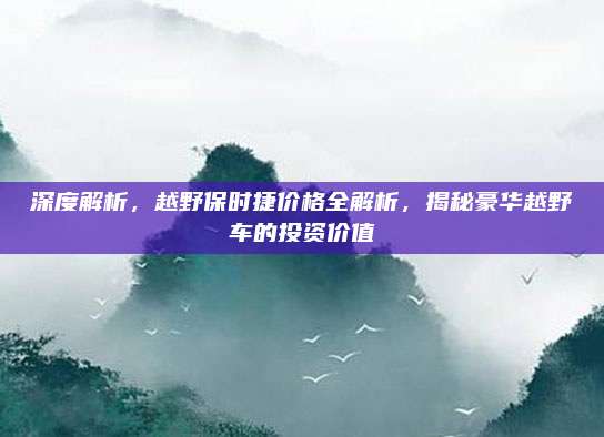 深度解析,越野保时捷价格全解析,揭秘豪华越野车的投资价值