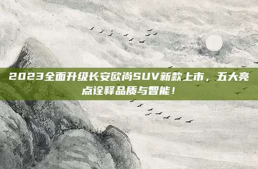 2023全面升级长安欧尚SUV新款上市，五大亮点诠释品质与智能！
