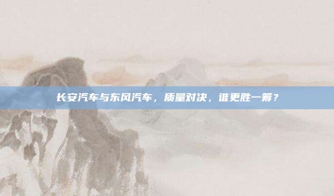 长安汽车与东风汽车,质量对决,谁更胜一筹?
