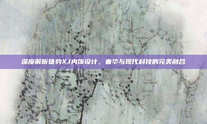 深度解析捷豹XJ内饰设计,奢华与现代科技的完美融合