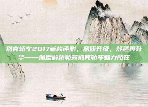 别克轿车2017新款评测,品质升级,舒适再升华——深度解析新款别克轿车魅力所在
