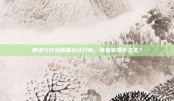 朗逸与轩逸质量对比分析,谁是家用车之王?