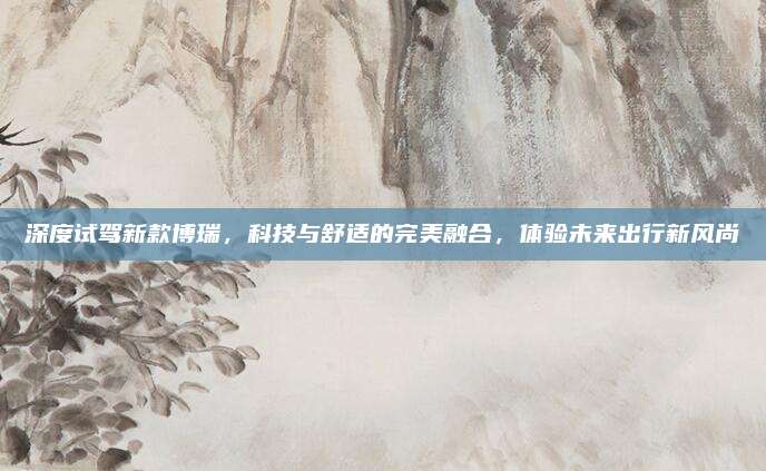 深度试驾新款博瑞，科技与舒适的完美融合，体验未来出行新风尚