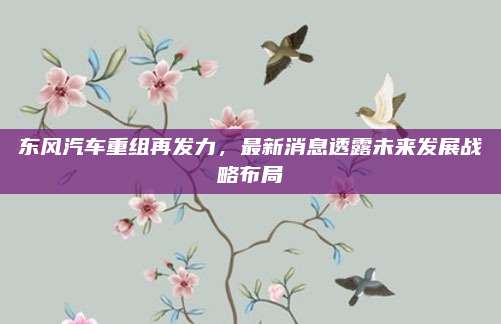 东风汽车重组再发力，最新消息透露未来发展战略布局