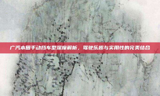 广汽本田手动挡车型深度解析,驾驶乐趣与实用性的完美结合