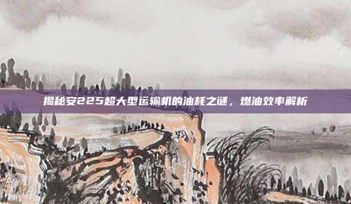 揭秘安225超大型运输机的油耗之谜，燃油效率解析