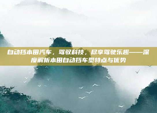 自动挡本田汽车,驾驭科技,尽享驾驶乐趣——深度解析本田自动挡车型特点与优势