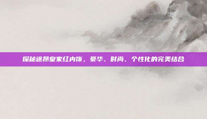 探秘途昂皇家红内饰,豪华、时尚、个性化的完美结合