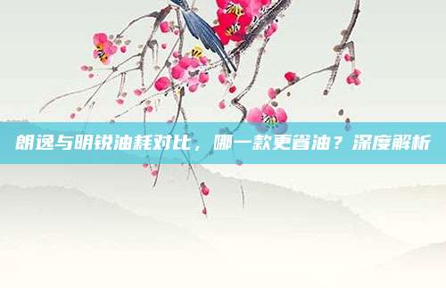 朗逸与明锐油耗对比,哪一款更省油?深度解析