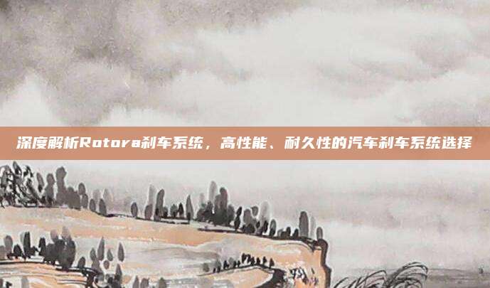 深度解析Rotora刹车系统,高性能、耐久性的汽车刹车系统选择