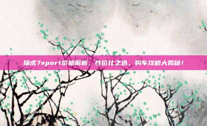 瑞虎7sport价格解析,性价比之选,购车攻略大揭秘!