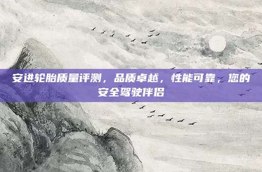 安进轮胎质量评测，品质卓越，性能可靠，您的安全驾驶伴侣