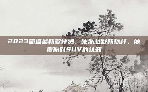 2023霸道最新款评测，硬派越野新标杆，颠覆你对SUV的认知