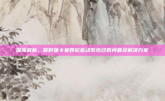 深度解析，保时捷卡宴四轮驱动系统过载问题及解决方案