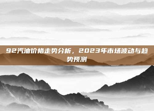 92汽油价格走势分析，2023年市场波动与趋势预测