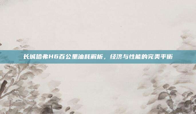 长城哈弗H6百公里油耗解析，经济与性能的完美平衡