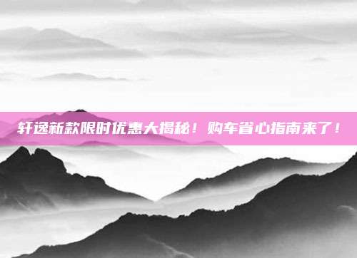 轩逸新款限时优惠大揭秘！购车省心指南来了！