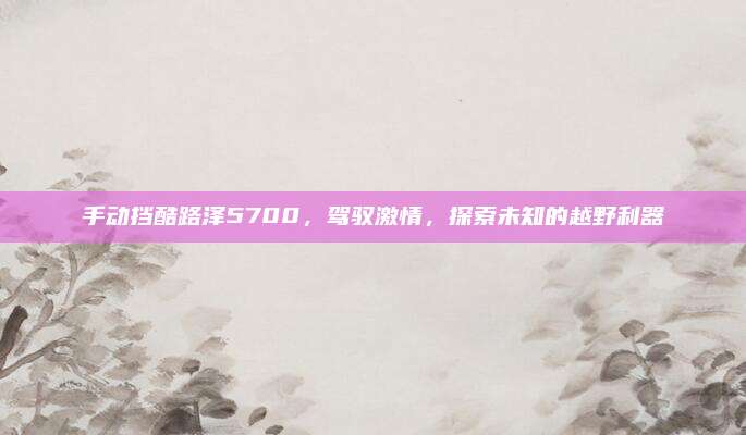 手动挡酷路泽5700，驾驭激情，探索未知的越野利器