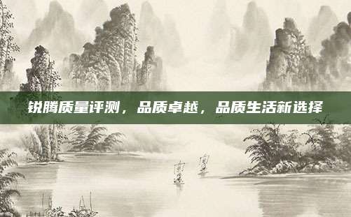锐腾质量评测，品质卓越，品质生活新选择