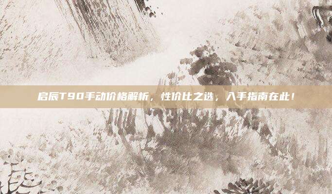 启辰T90手动价格解析，性价比之选，入手指南在此！