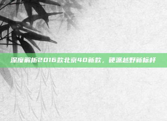 深度解析2016款北京40新款，硬派越野新标杆