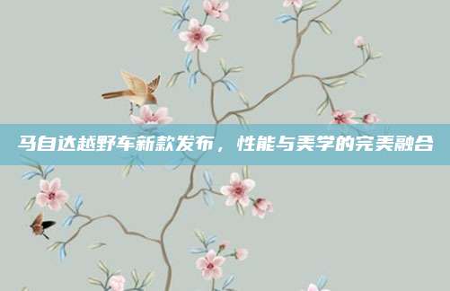 马自达越野车新款发布,性能与美学的完美融合