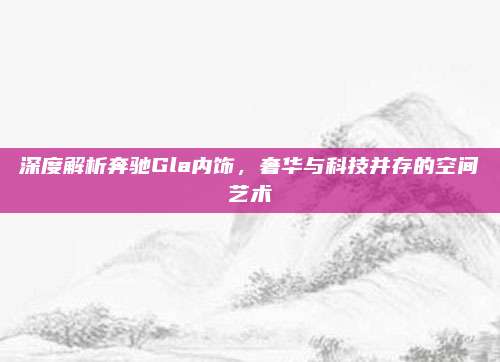 深度解析奔驰Gla内饰,奢华与科技并存的空间艺术