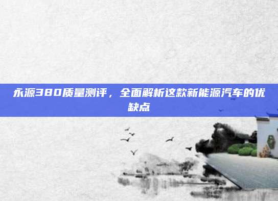 永源380质量测评，全面解析这款新能源汽车的优缺点