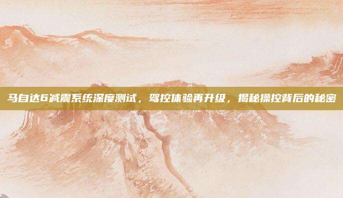 马自达6减震系统深度测试,驾控体验再升级,揭秘操控背后的秘密