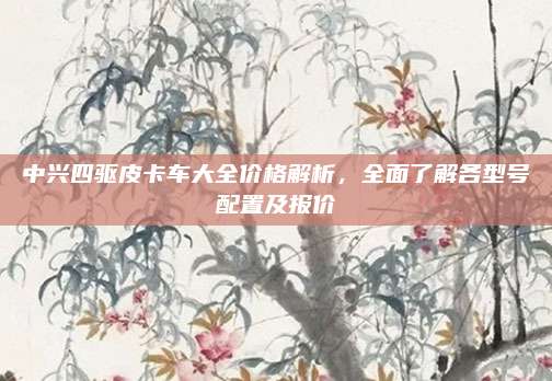 中兴四驱皮卡车大全价格解析,全面了解各型号配置及报价