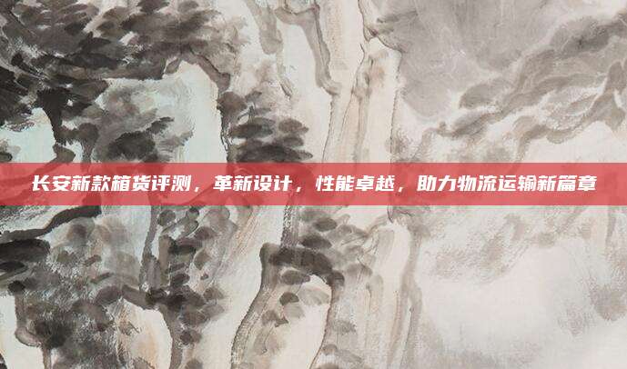 长安新款箱货评测,革新设计,性能卓越,助力物流运输新篇章