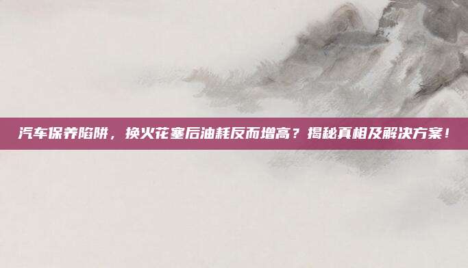 汽车保养陷阱,换火花塞后油耗反而增高?揭秘真相及解决方案!