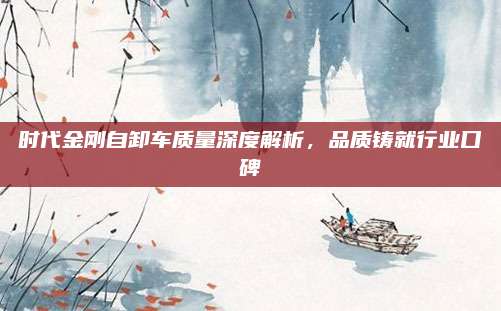 时代金刚自卸车质量深度解析,品质铸就行业口碑