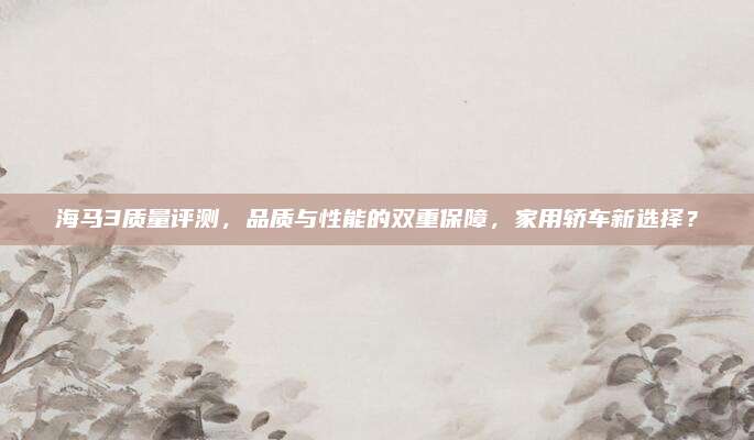 海马3质量评测,品质与性能的双重保障,家用轿车新选择?
