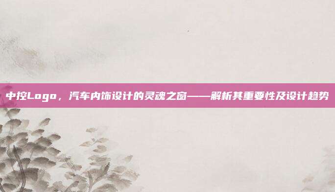 中控Logo,汽车内饰设计的灵魂之窗——解析其重要性及设计趋势