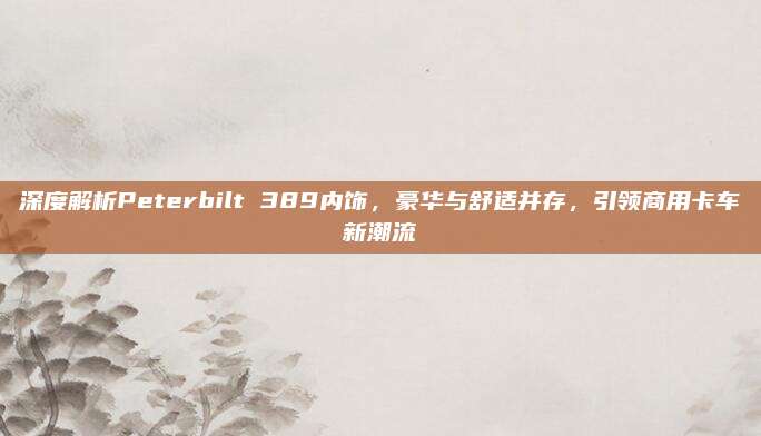 深度解析Peterbilt 389内饰,豪华与舒适并存,引领商用卡车新潮流