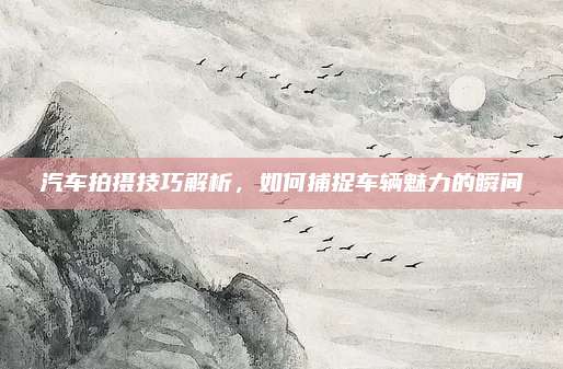 汽车拍摄技巧解析,如何捕捉车辆魅力的瞬间