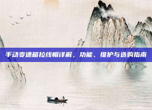 手动变速箱拉线帽详解,功能、维护与选购指南