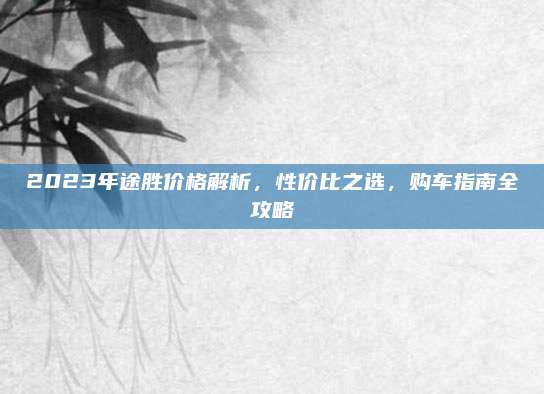 2023年途胜价格解析,性价比之选,购车指南全攻略