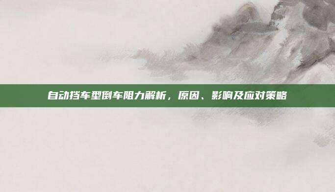 自动挡车型倒车阻力解析,原因、影响及应对策略