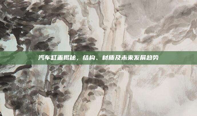 汽车缸盖揭秘，结构、材质及未来发展趋势