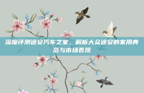 深度评测途安汽车之家,解析大众途安的家用典范与市场表现
