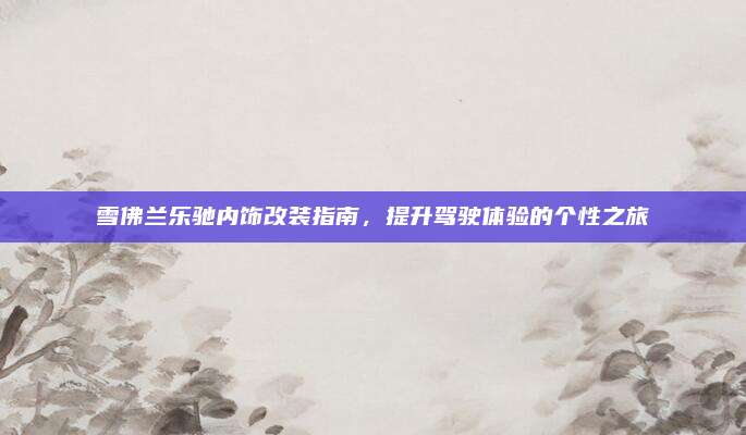 雪佛兰乐驰内饰改装指南，提升驾驶体验的个性之旅