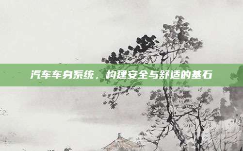 汽车车身系统,构建安全与舒适的基石