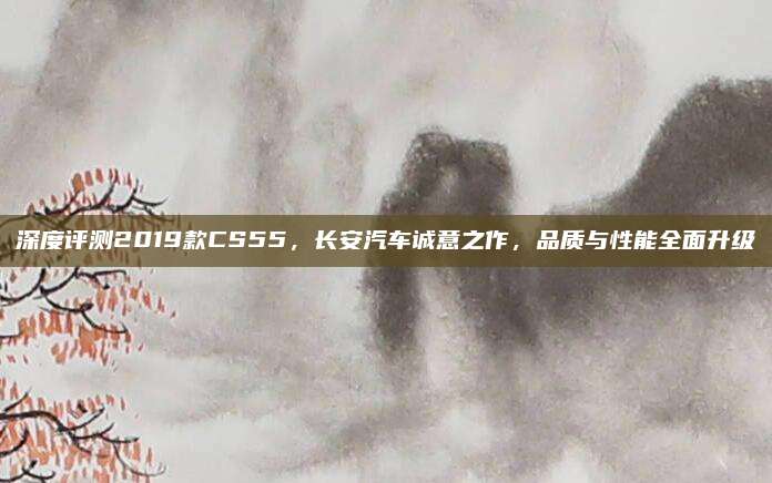 深度评测2019款CS55，长安汽车诚意之作，品质与性能全面升级