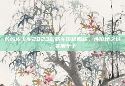 长城皮卡车2023款新车价格解析,性价比之选,实用至上