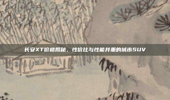 长安XT价格揭秘,性价比与性能并重的城市SUV