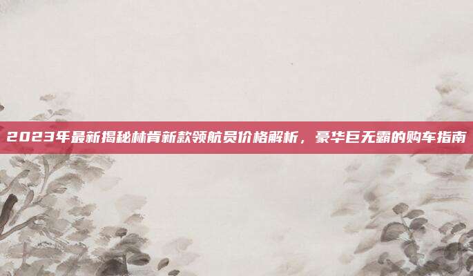 2023年最新揭秘林肯新款领航员价格解析,豪华巨无霸的购车指南